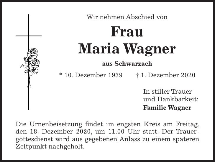Wir nehmen Abschied von Frau Maria Wagner aus Schwarzach * 10. Dezember 1939 + 1. Dezember 2020 In stiller Trauer und Dankbarkeit: Familie Wagner Die Urnenbeisetzung findet im engsten Kreis am Freitag, den 18. Dezember 2020, um 11.00 Uhr statt. Der Trauergottesdienst wird aus gegebenen Anlass zu einem späteren Zeitpunkt nachgeholt.