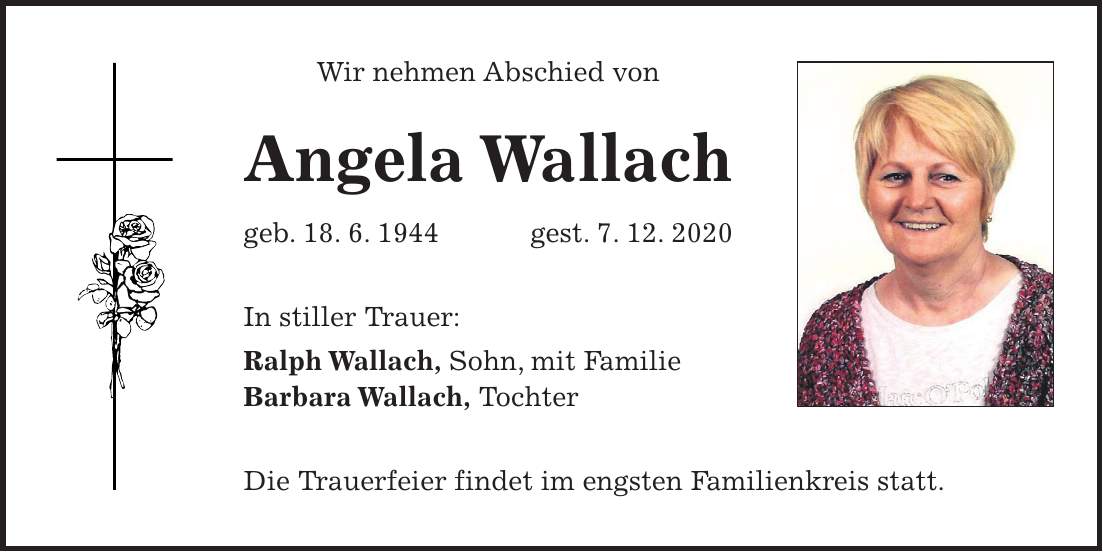 Wir nehmen Abschied von Angela Wallach geb. 18. 6. 1944 gest. 7. 12. 2020 In stiller Trauer: Ralph Wallach, Sohn, mit Familie Barbara Wallach, Tochter Die Trauerfeier findet im engsten Familienkreis statt.
