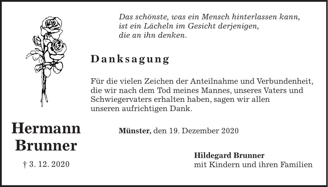 Das schönste, was ein Mensch hinterlassen kann, ist ein Lächeln im Gesicht derjenigen, die an ihn denken. Danksagung Für die vielen Zeichen der Anteilnahme und Verbundenheit, die wir nach dem Tod meines Mannes, unseres Vaters und Schwiegervaters erhalten haben, sagen wir allen unseren aufrichtigen Dank. Münster, den 19. Dezember 2020 Hildegard Brunner mit Kindern und ihren FamilienHermann Brunner + 3. 12. 2020