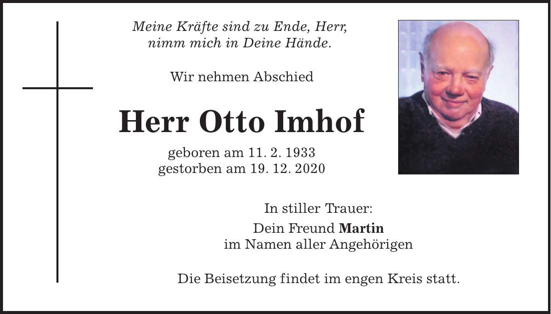 Meine Kräfte sind zu Ende, Herr, nimm mich in Deine Hände. Wir nehmen Abschied Herr Otto Imhof geboren am 11. 2. 1933 gestorben am 19. 12. 2020 In stiller Trauer: Dein Freund Martin im Namen aller Angehörigen Die Beisetzung findet im engen Kreis statt.