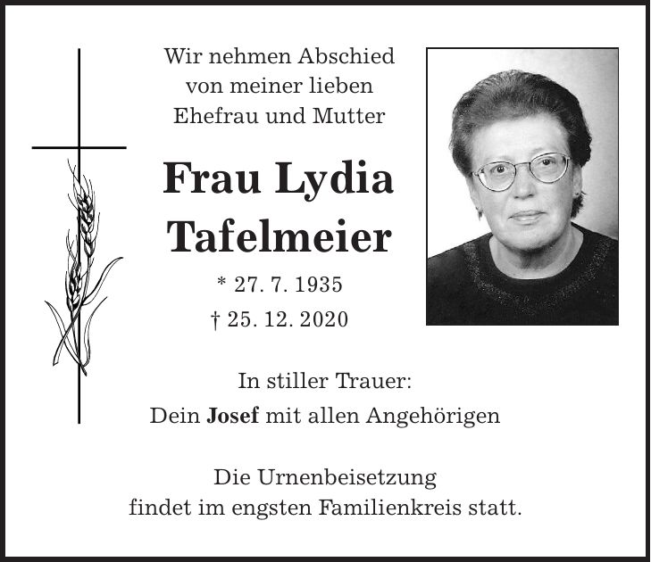 Wir nehmen Abschied von meiner lieben Ehefrau und Mutter Frau Lydia Tafelmeier * 27. 7. 1935 + 25. 12. 2020 In stiller Trauer: Dein Josef mit allen Angehörigen Die Urnenbeisetzung findet im engsten Familienkreis statt.