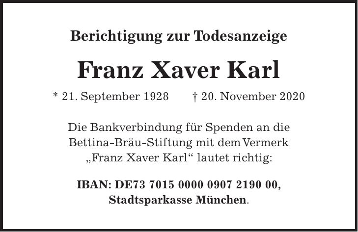 Berichtigung zur Todesanzeige Franz Xaver Karl * 21. September 1928 + 20. November 2020 Die Bankverbindung für Spenden an die Bettina-Bräu-Stiftung mit dem Vermerk 'Franz Xaver Karl' lautet richtig: IBAN: DE***, Stadtsparkasse München.