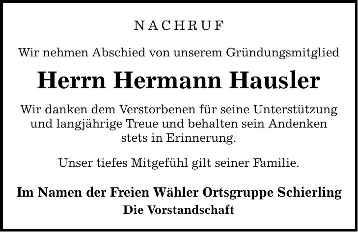 NACHRUF Wir nehmen Abschied von unserem Gründungsmitglied Herrn Hermann Hausler Wir danken dem Verstorbenen für seine Unterstützung und langjährige Treue und behalten sein Andenken stets in Erinnerung. Unser tiefes Mitgefühl gilt seiner Familie. Im Namen der Freien Wähler Ortsgruppe Schierling Die Vorstandschaft