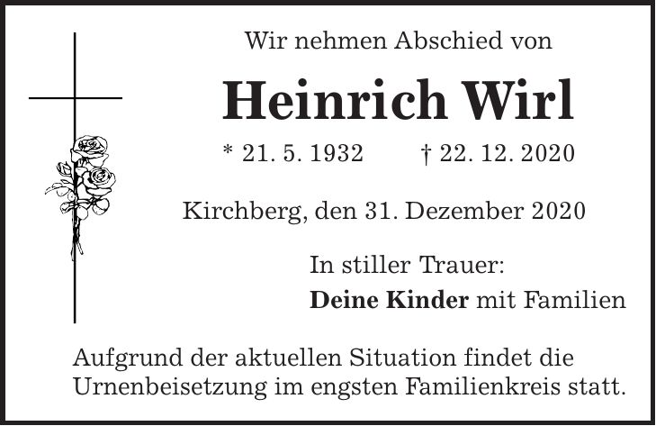 Wir nehmen Abschied von Heinrich Wirl * 21. 5. 1932 + 22. 12. 2020 Kirchberg, den 31. Dezember 2020 In stiller Trauer: Deine Kinder mit Familien Aufgrund der aktuellen Situation findet die Urnenbeisetzung im engsten Familienkreis statt.