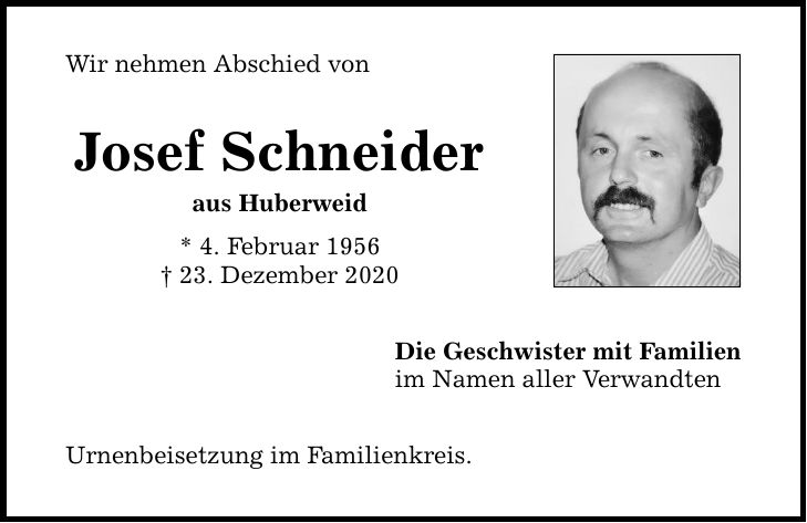 Wir nehmen Abschied von Josef Schneider aus Huberweid * 4. Februar ***. Dezember 2020 Urnenbeisetzung im Familienkreis. Die Geschwister mit Familien im Namen aller Verwandten