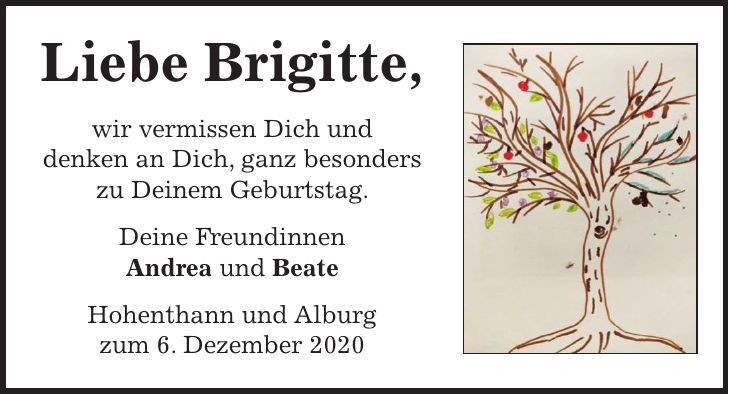 Liebe Brigitte, wir vermissen Dich und denken an Dich, ganz besonders zu Deinem Geburtstag. Deine Freundinnen Andrea und Beate Hohenthann und Alburg zum 6. Dezember 2020