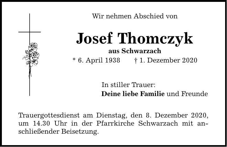 Wir nehmen Abschied von Josef Thomczyk aus Schwarzach * 6. April 1938 1. Dezember 2020 In stiller Trauer: Deine liebe Familie und Freunde Trauergottesdienst am Dienstag, den 8. Dezember 2020, um 14.30 Uhr in der Pfarrkirche Schwarzach mit anschließender Beisetzung.