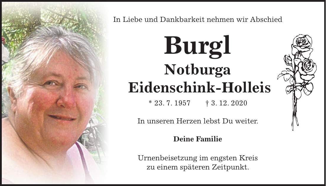 In Liebe und Dankbarkeit nehmen wir Abschied Burgl Notburga Eidenschink-Holleis * 23. 7. 1957 + 3. 12. 2020 In unseren Herzen lebst Du weiter. Deine Familie Urnenbeisetzung im engsten Kreis zu einem späteren Zeitpunkt.