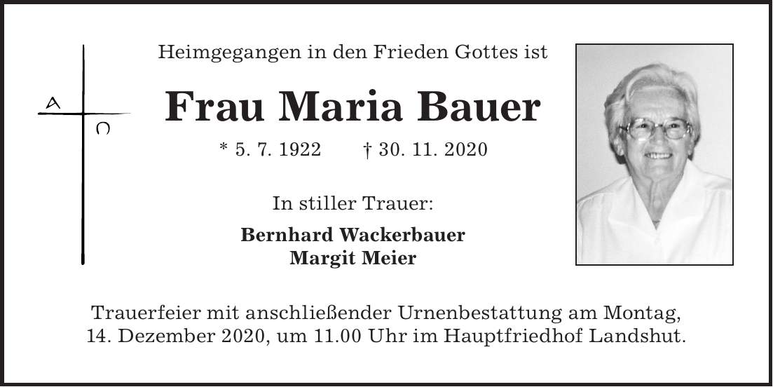 Heimgegangen in den Frieden Gottes ist Frau Maria Bauer * 5. 7. 1922 + 30. 11. 2020 In stiller Trauer: Bernhard Wackerbauer Margit Meier Trauerfeier mit anschließender Urnenbestattung am Montag, 14. Dezember 2020, um 11.00 Uhr im Hauptfriedhof Landshut.