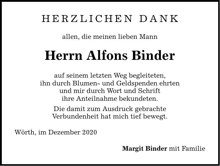 HERZLICHEN DANK allen, die meinen lieben Mann Herrn Alfons Binder auf seinem letzten Weg begleiteten, ihn durch Blumen- und Geldspenden ehrten und mir durch Wort und Schrift ihre Anteilnahme bekundeten. Die damit zum Ausdruck gebrachte Verbundenheit hat mich tief bewegt. Wörth, im Dezember 2020 Margit Binder mit Familie