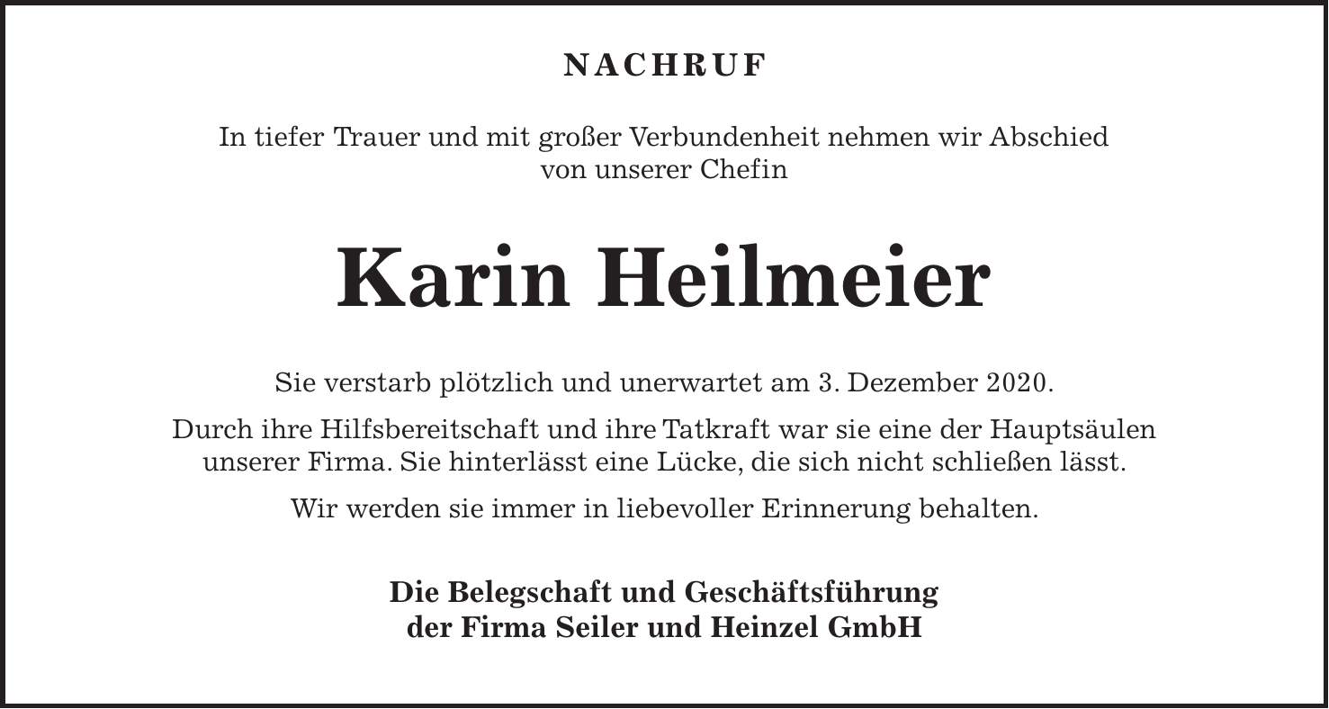 Nachruf In tiefer Trauer und mit großer Verbundenheit nehmen wir Abschied von unserer Chefin Karin Heilmeier Sie verstarb plötzlich und unerwartet am 3. Dezember 2020. Durch ihre Hilfsbereitschaft und ihre Tatkraft war sie eine der Hauptsäulen unserer Firma. Sie hinterlässt eine Lücke, die sich nicht schließen lässt. Wir werden sie immer in liebevoller Erinnerung behalten. Die Belegschaft und Geschäftsführung der Firma Seiler und Heinzel GmbH