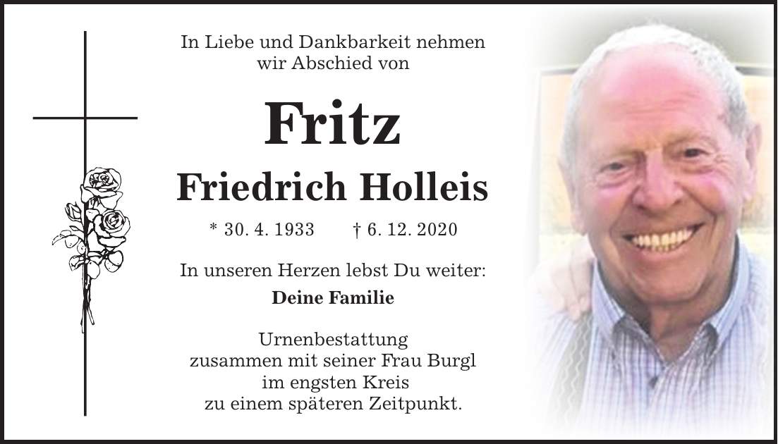 In Liebe und Dankbarkeit nehmen wir Abschied von Fritz Friedrich Holleis * 30. 4. 1933 + 6. 12. 2020 In unseren Herzen lebst Du weiter: Deine Familie Urnenbestattung zusammen mit seiner Frau Burgl im engsten Kreis zu einem späteren Zeitpunkt.