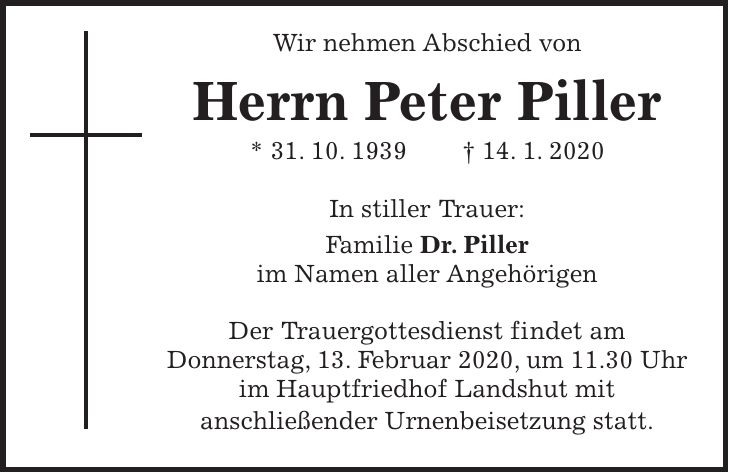 Wir nehmen Abschied von Herrn Peter Piller * 31. 10. 1939 + 14. 1. 2020 In stiller Trauer: Familie Dr. Piller im Namen aller Angehörigen Der Trauergottesdienst findet am Donnerstag, 13. Februar 2020, um 11.30 Uhr im Hauptfriedhof Landshut mit anschließender Urnenbeisetzung statt.