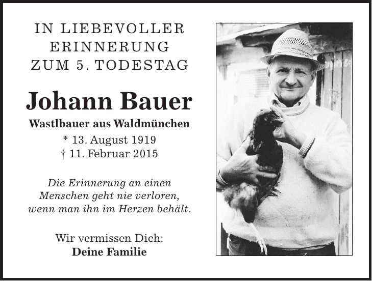 In liebevoller Erinnerung zum 5. Todestag Johann Bauer Wastlbauer aus Waldmünchen * 13. August 1919 + 11. Februar 2015 Die Erinnerung an einen Menschen geht nie verloren, wenn man ihn im Herzen behält. Wir vermissen Dich: Deine Familie