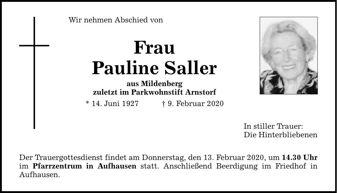 Wir nehmen Abschied von Frau Pauline Saller aus Mildenberg zuletzt im Parkwohnstift Arnstorf * 14. Juni 1927 9. Februar 2020 Der Trauergottesdienst findet am Donnerstag, den 13. Februar 2020, um 14.30 Uhr im Pfarrzentrum in Aufhausen statt. Anschließe