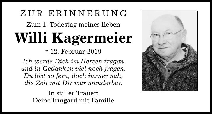 ZUR ERINNERUNG Zum 1. Todestag meines lieben Willi Kagermeier  12. Februar 2019 Ich werde Dich im Herzen tragen und in Gedanken viel noch fragen. Du bist so fern, doch immer nah, die Zeit mit Dir war wunderbar. In stiller Trauer: Deine Irmgard mit Famili