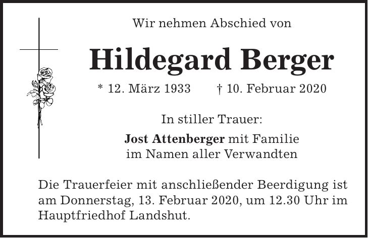 Wir nehmen Abschied von Hildegard Berger * 12. März 1933 + 10. Februar 2020 In stiller Trauer: Jost Attenberger mit Familie im Namen aller Verwandten Die Trauerfeier mit anschließender Beerdigung ist am Donnerstag, 13. Februar 2020, um 12.30 Uhr im Hauptfriedhof Landshut.