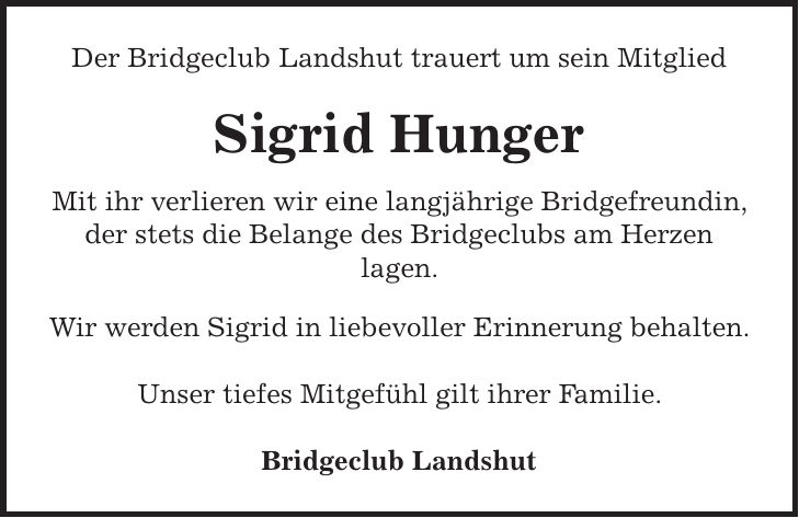 Der Bridgeclub Landshut trauert um sein Mitglied Sigrid Hunger Mit ihr verlieren wir eine langjährige Bridgefreundin, der stets die Belange des Bridgeclubs am Herzen lagen. Wir werden Sigrid in liebevoller Erinnerung behalten. Unser tiefes Mitgefühl gilt ihrer Familie. Bridgeclub Landshut