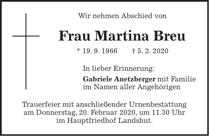 Wir nehmen Abschied von Frau Martina Breu * 19. 9. 1966 + 5. 2. 2020 In lieber Erinnerung: Gabriele Anetzberger mit Familie im Namen aller Angehörigen Trauerfeier mit anschließender Urnenbestattung am Donnerstag, 20. Februar 2020, um 11.30 Uhr im Hauptfriedhof Landshut.