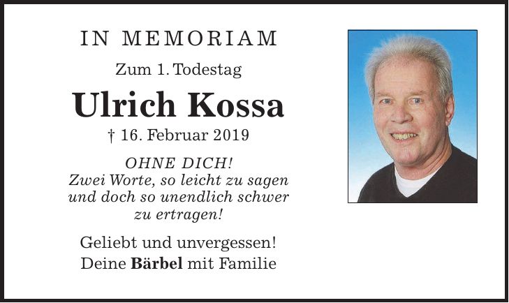IN MEMORIAM Zum 1. Todestag Ulrich Kossa + 16. Februar 2019 OHNE DICH! Zwei Worte, so leicht zu sagen und doch so unendlich schwer zu ertragen! Geliebt und unvergessen! Deine Bärbel mit Familie