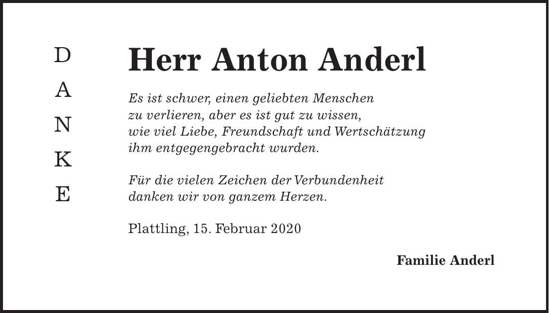 Herr Anton Anderl Es ist schwer, einen geliebten Menschen zu verlieren, aber es ist gut zu wissen, wie viel Liebe, Freundschaft und Wertschätzung ihm entgegengebracht wurden. Für die vielen Zeichen der Verbundenheit danken wir von ganzem Herzen. Plattling, 15. Februar 2020 Familie AnderlD A N K E