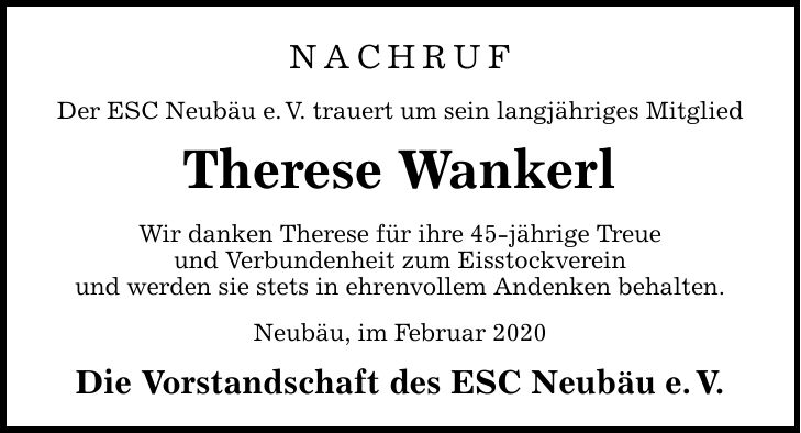 NACHRUF Der ESC Neubäu e.V. trauert um sein langjähriges Mitglied Therese Wankerl Wir danken Therese für ihre 45-jährige Treue und Verbundenheit zum Eisstockverein und werden sie stets in ehrenvollem Andenken behalten. Neubäu, im Februar 2020 Die Vor