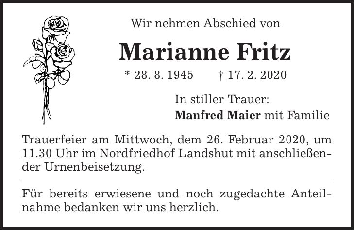 Wir nehmen Abschied von Marianne Fritz * 28. 8. 1945 + 17. 2. 2020 In stiller Trauer: Manfred Maier mit Familie Trauerfeier am Mittwoch, dem 26. Februar 2020, um 11.30 Uhr im Nordfriedhof Landshut mit anschließender Urnenbeisetzung. Für bereits erwiesene und noch zugedachte Anteil- nahme bedanken wir uns herzlich.