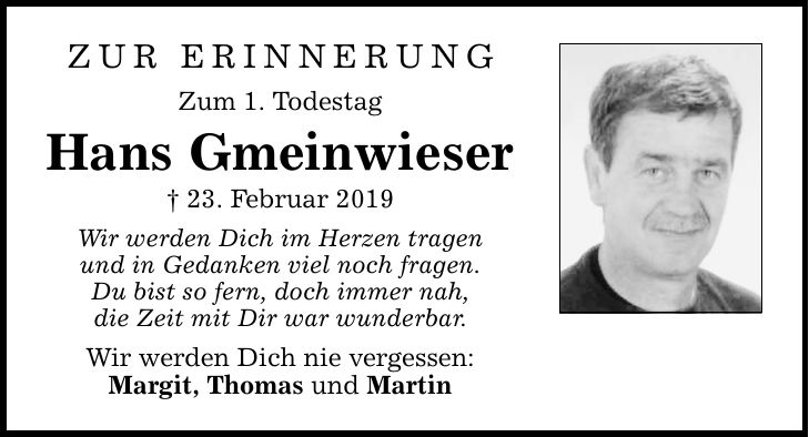 ZUR ERINNERUNG Zum 1. Todestag Hans Gmeinwieser  23. Februar 2019 Wir werden Dich im Herzen tragen und in Gedanken viel noch fragen. Du bist so fern, doch immer nah, die Zeit mit Dir war wunderbar. Wir werden Dich nie vergessen: Margit, Thomas und Martin