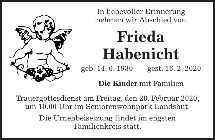 In liebevoller Erinnerung nehmen wir Abschied von Frieda Habenicht geb. 14. 6. 1930 gest. 16. 2. 2020 Die Kinder mit Familien Trauergottesdienst am Freitag, den 28. Februar 2020, um 10.00 Uhr im Seniorenwohnpark Landshut. Die Urnenbeisetzung findet im engsten Familienkreis statt.