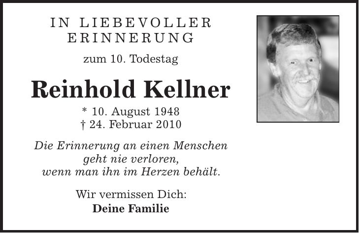 in liebevoller erinnerung zum 10. Todestag Reinhold Kellner * 10. August 1948 | 24. Februar 2010 Die Erinnerung an einen Menschen geht nie verloren, wenn man ihn im Herzen behält. Wir vermissen Dich: Deine Familie