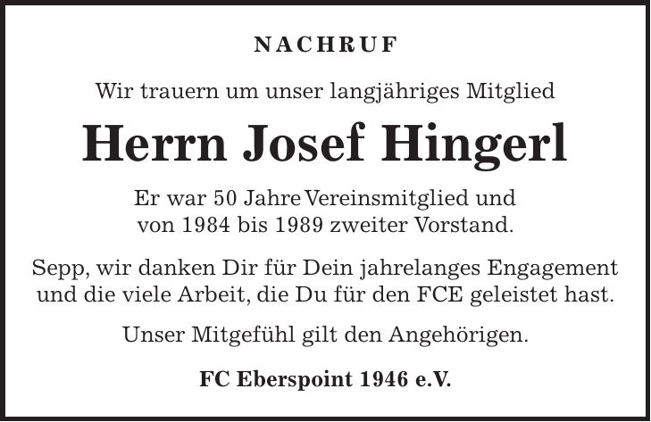 Nachruf Wir trauern um unser langjähriges Mitglied Herrn Josef Hingerl Er war 50 Jahre Vereinsmitglied und von 1984 bis 1989 zweiter Vorstand. Sepp, wir danken Dir für Dein jahrelanges Engagement und die viele Arbeit, die Du für den FCE geleistet hast. Unser Mitgefühl gilt den Angehörigen. FC Eberspoint 1946 e.V.