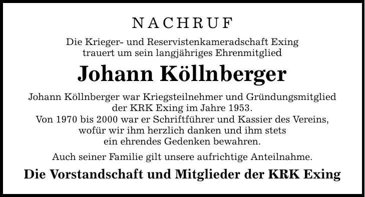 NACHRUF Die Krieger- und Reservistenkameradschaft Exing trauert um sein langjähriges Ehrenmitglied Johann Köllnberger Johann Köllnberger war Kriegsteilnehmer und Gründungsmitglied der KRK Exing im Jahre 1953. Von 1970 bis 2000 war er Schriftführer und Kas