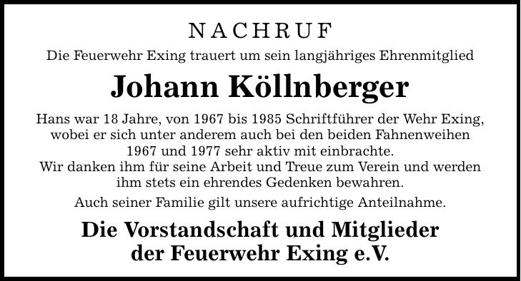 NACHRUF Die Feuerwehr Exing trauert um sein langjähriges Ehrenmitglied Johann Köllnberger Hans war 18 Jahre, von 1967 bis 1985 Schriftführer der Wehr Exing, wobei er sich unter anderem auch bei den beiden Fahnenweihen 1967 und 1977 sehr aktiv mit einbrach