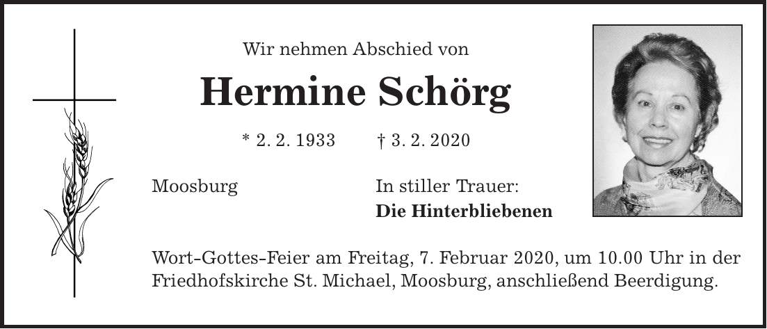 Wir nehmen Abschied von Hermine Schörg * 2. 2. 1933 + 3. 2. 2020 Moosburg In stiller Trauer: Die Hinterbliebenen Wort-Gottes-Feier am Freitag, 7. Februar 2020, um 10.00 Uhr in der Friedhofskirche St. Michael, Moosburg, anschließend Beerdigung.