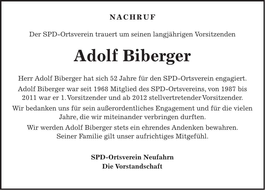 Nachruf Der SPD-Ortsverein trauert um seinen langjährigen Vorsitzenden Adolf Biberger Herr Adolf Biberger hat sich 52 Jahre für den SPD-Ortsverein engagiert. Adolf Biberger war seit 1968 Mitglied des SPD-Ortsvereins, von 1987 bis 2011 war er 1. Vorsitzender und ab 2012 stellvertretender Vorsitzender. Wir bedanken uns für sein außerordentliches Engagement und für die vielen Jahre, die wir miteinander verbringen durften. Wir werden Adolf Biberger stets ein ehrendes Andenken bewahren. Seiner Familie gilt unser aufrichtiges Mitgefühl. SPD-Ortsverein Neufahrn Die Vorstandschaft