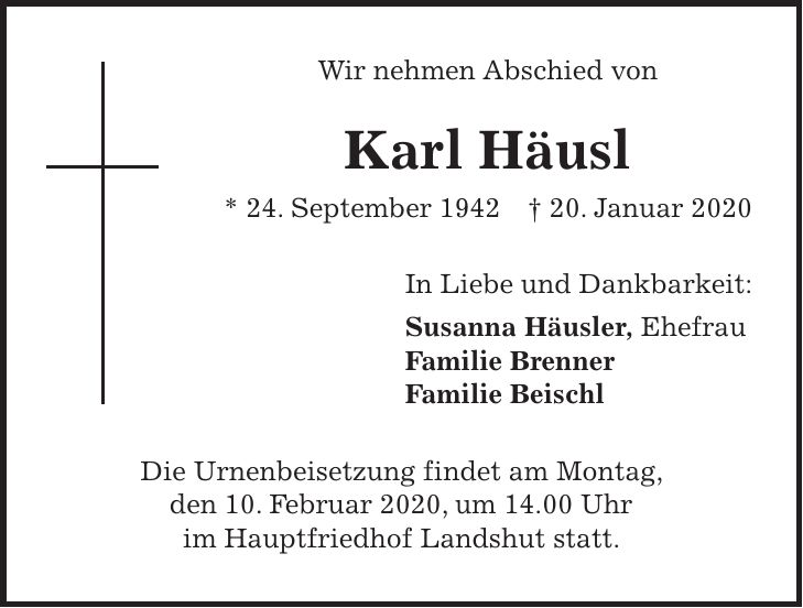 Wir nehmen Abschied von Karl Häusl * 24. September 1942 + 20. Januar 2020 In Liebe und Dankbarkeit: Susanna Häusler, Ehefrau Familie Brenner Familie Beischl Die Urnenbeisetzung findet am Montag, den 10. Februar 2020, um 14.00 Uhr im Hauptfriedhof Landshut statt.