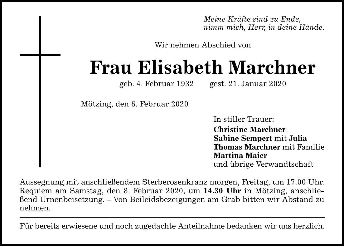 Wir nehmen Abschied von Frau Elisabeth Marchner geb. 4. Februar 1932gest. 21. Januar 2020 Mötzing, den 6. Februar 2020 Aussegnung mit anschließendem Sterberosenkranz morgen, Freitag, um 17.00 Uhr. Requiem am Samstag, den 8. Februar 2020, um 14.30 Uhr i