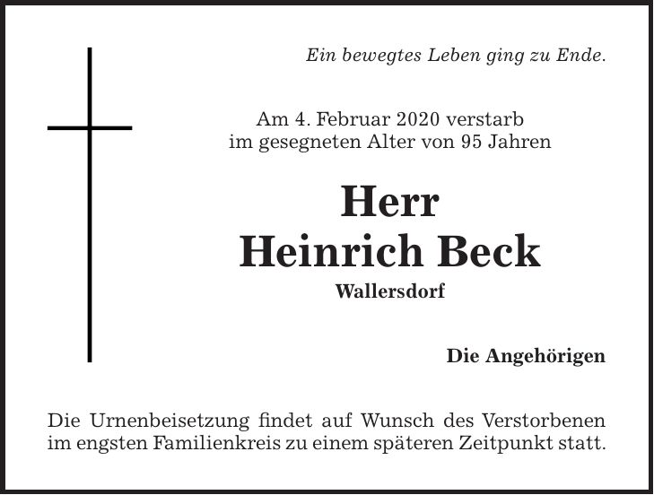 Ein bewegtes Leben ging zu Ende. Am 4. Februar 2020 verstarb im gesegneten Alter von 95 Jahren Herr Heinrich Beck Wallersdorf Die Angehörigen Die Urnenbeisetzung findet auf Wunsch des Verstorbenen im engsten Familienkreis zu einem späteren Zeitpunkt statt.
