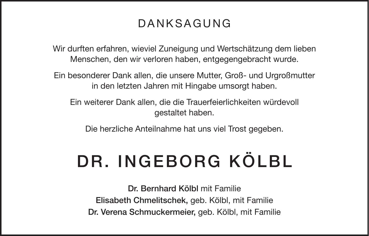 DANKSAGUNG Wir durften erfahren, wieviel Zuneigung und Wertschätzung dem lieben Menschen, den wir verloren haben, entgegengebracht wurde. Ein besonderer Dank allen, die unsere Mutter, Groß- und Urgroßmutter in den letzten Jahren mit Hingabe umsorgt haben. Ein weiterer Dank allen, die die Trauerfeierlichkeiten würdevoll gestaltet haben. Die herzliche Anteilnahme hat uns viel Trost gegeben. Dr. Ingeborg Kölbl Dr. Bernhard Kölbl mit Familie Elisabeth Chmelitschek, geb. Kölbl, mit Familie Dr. Verena Schmuckermeier, geb. Kölbl, mit Familie