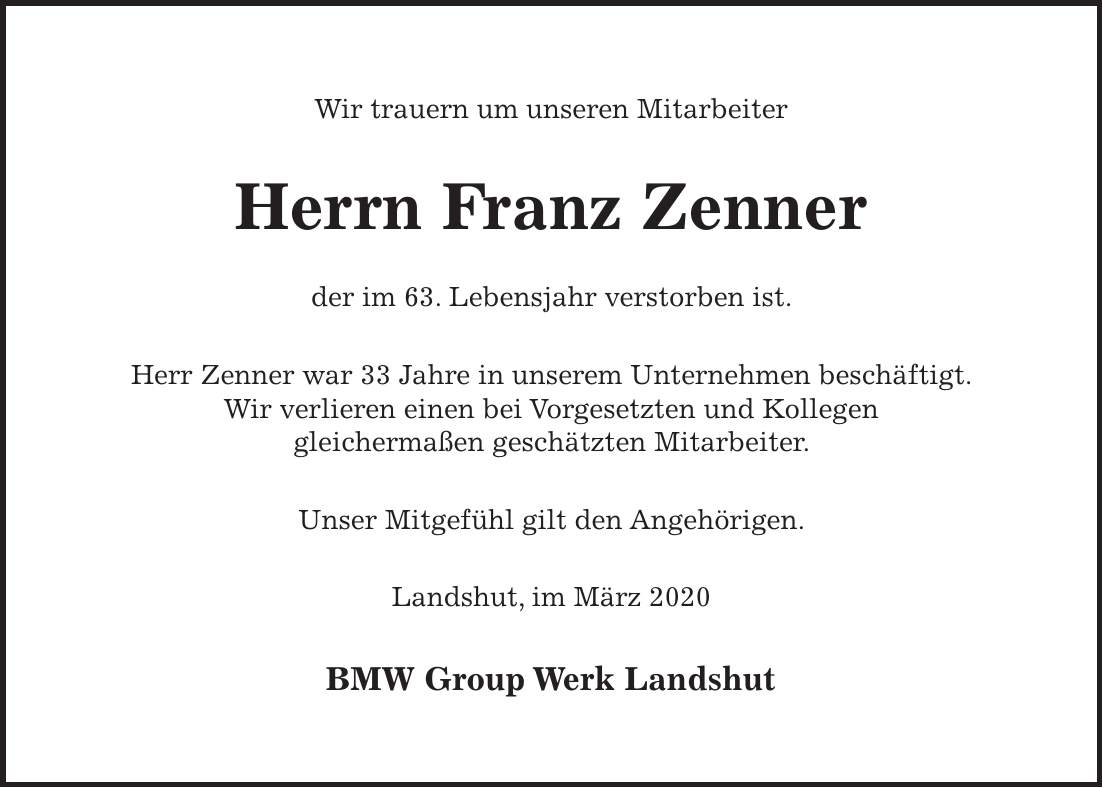 Wir trauern um unseren Mitarbeiter Herrn Franz Zenner der im 63. Lebensjahr verstorben ist. Herr Zenner war 33 Jahre in unserem Unternehmen beschäftigt. Wir verlieren einen bei Vorgesetzten und Kollegen gleichermaßen geschätzten Mitarbeiter. Unser Mitgefühl gilt den Angehörigen. Landshut, im März 2020 BMW Group Werk Landshut