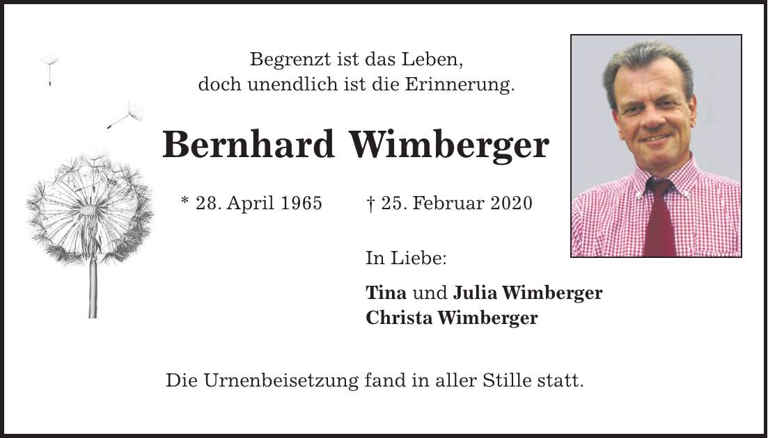 Begrenzt ist das Leben, doch unendlich ist die Erinnerung. Bernhard Wimberger * 28. April 1965 + 25. Februar 2020 In Liebe: Tina und Julia Wimberger Christa Wimberger Die Urnenbeisetzung fand in aller Stille statt.