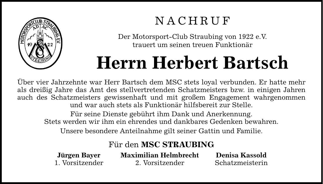 NACHRUF Der Motorsport-Club Straubing von 1922 e.V. trauert um seinen treuen Funktionär Herrn Herbert Bartsch Über vier Jahrzehnte war Herr Bartsch dem MSC stets loyal verbunden. Er hatte mehr als dreißig Jahre das Amt des stellvertretenden Schatzmeisters bzw. in einigen Jahren auch des Schatzmeisters gewissenhaft und mit großem Engagement wahrgenommen und war auch stets als Funktionär hilfsbereit zur Stelle. Für seine Dienste gebührt ihm Dank und Anerkennung. Stets werden wir ihm ein ehrendes und dankbares Gedenken bewahren. Unsere besondere Anteilnahme gilt seiner Gattin und Familie. Für den MSC STRAUBING Jürgen Bayer 1. Vorsitzender Maximilian Helmbrecht 2. Vorsitzender Denisa Kassold Schatzmeisterin
