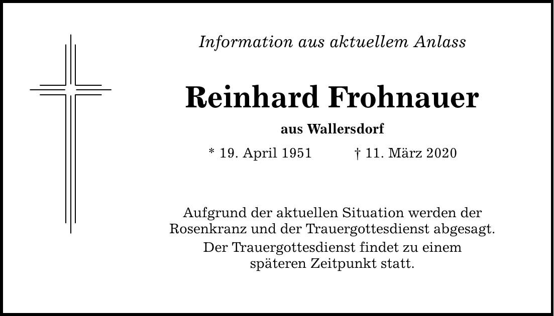Information aus aktuellem Anlass Reinhard Frohnauer aus Wallersdorf * 19. April ***. März 2020 Aufgrund der aktuellen Situation werden der Rosenkranz und der Trauergottesdienst abgesagt. Der Trauergottesdienst findet zu einem späteren Zeitpunkt statt.