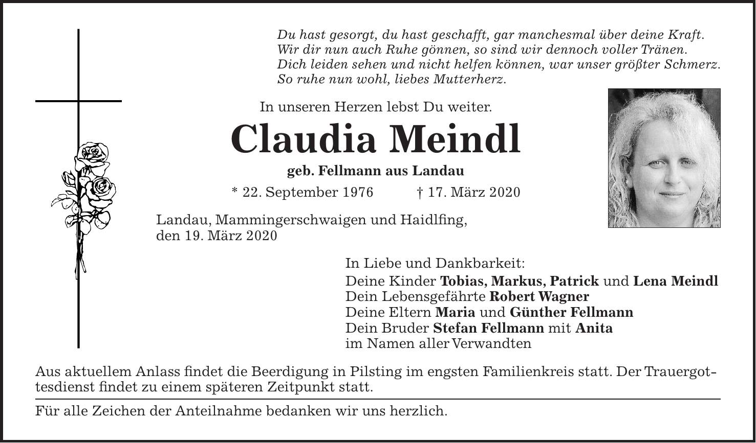 Du hast gesorgt, du hast geschafft, gar manchesmal über deine Kraft. Wir dir nun auch Ruhe gönnen, so sind wir dennoch voller Tränen. Dich leiden sehen und nicht helfen können, war unser größter Schmerz. So ruhe nun wohl, liebes Mutterherz. In unseren Herzen lebst Du weiter. Claudia Meindl geb. Fellmann aus Landau * 22. September 1976 + 17. März 2020 Landau, Mammingerschwaigen und Haidlfing, den 19. März 2020 In Liebe und Dankbarkeit: Deine Kinder Tobias, Markus, Patrick und Lena Meindl Dein Lebensgefährte Robert Wagner Deine Eltern Maria und Günther Fellmann Dein Bruder Stefan Fellmann mit Anita im Namen aller Verwandten Aus aktuellem Anlass findet die Beerdigung in Pilsting im engsten Familienkreis statt. Der Trauergottesdienst findet zu einem späteren Zeitpunkt statt. Für alle Zeichen der Anteilnahme bedanken wir uns herzlich.