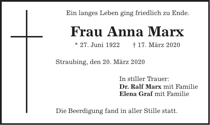 Ein langes Leben ging friedlich zu Ende. Frau Anna Marx * 27. Juni 1922 | 17. März 2020 Straubing, den 20. März 2020 In stiller Trauer: Dr. Ralf Marx mit Familie Elena Graf mit Familie Die Beerdigung fand in aller Stille statt.