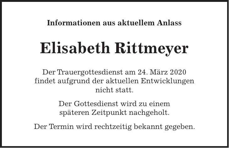Informationen aus aktuellem Anlass Elisabeth Rittmeyer Der Trauergottesdienst am 24. März 2020 findet aufgrund der aktuellen Entwicklungen nicht statt. Der Gottesdienst wird zu einem späteren Zeitpunkt nachgeholt. Der Termin wird rechtzeitig bekannt gegeben.