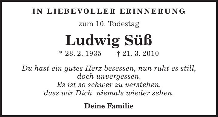 In liebevoller Erinnerung zum 10. Todestag Ludwig Süß * 28. 2. 1935 + 21. 3. 2010 Du hast ein gutes Herz besessen, nun ruht es still, doch unvergessen. Es ist so schwer zu verstehen, dass wir Dich niemals wieder sehen. Deine Familie