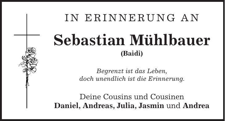 In Erinnerung an Sebastian Mühlbauer (Baidi) Begrenzt ist das Leben, doch unendlich ist die Erinnerung. Deine Cousins und Cousinen Daniel, Andreas, Julia, Jasmin und Andrea