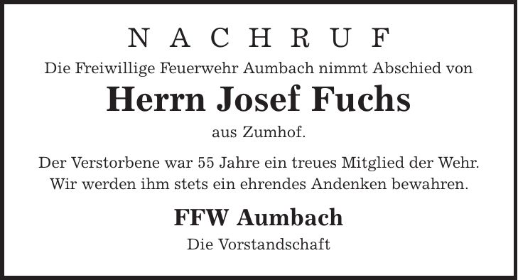 N A C H R U F Die Freiwillige Feuerwehr Aumbach nimmt Abschied von Herrn Josef Fuchs aus Zumhof. Der Verstorbene war 55 Jahre ein treues Mitglied der Wehr. Wir werden ihm stets ein ehrendes Andenken bewahren. FFW Aumbach Die Vorstandschaft