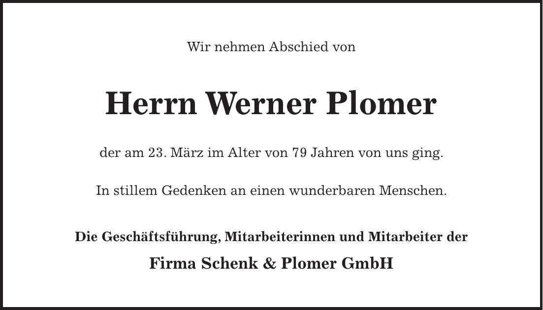 Wir nehmen Abschied von Herrn Werner Plomer der am 23. März im Alter von 79 Jahren von uns ging. In stillem Gedenken an einen wunderbaren Menschen. Die Geschäftsführung, Mitarbeiterinnen und Mitarbeiter der Firma Schenk & Plomer GmbH